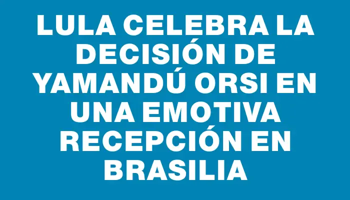 Lula celebra la decisión de Yamandú Orsi en una emotiva recepción en Brasilia