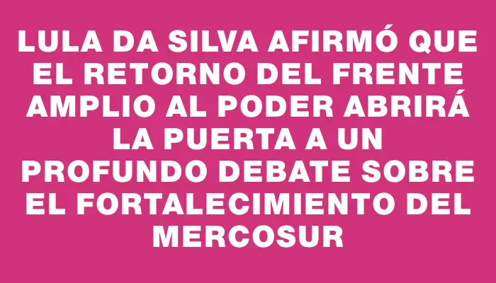 Lula da Silva afirmó que el retorno del Frente Amplio al poder abrirá la puerta a un profundo debate sobre el fortalecimiento del Mercosur