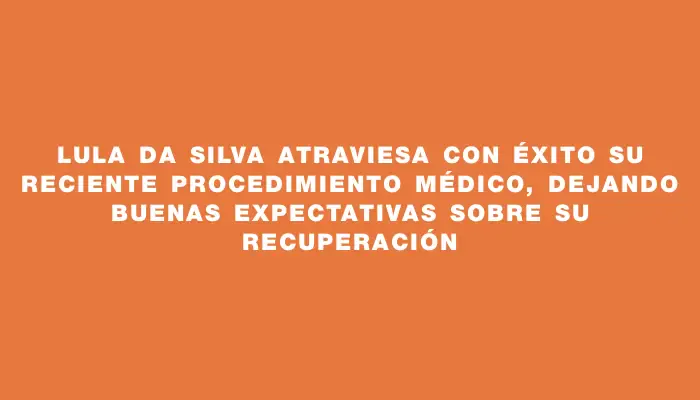 Lula Da Silva atraviesa con éxito su reciente procedimiento médico, dejando buenas expectativas sobre su recuperación