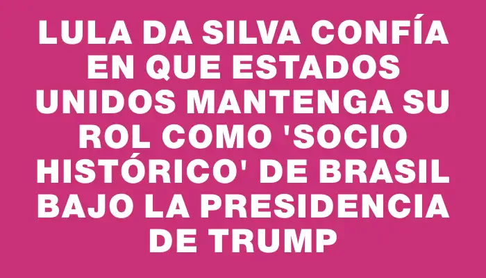 Lula da Silva confía en que Estados Unidos mantenga su rol como "socio histórico" de Brasil bajo la presidencia de Trump