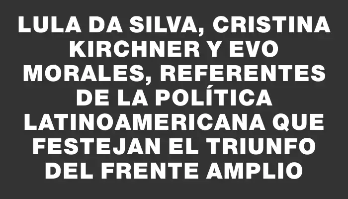 Lula da Silva, Cristina Kirchner y Evo Morales, referentes de la política latinoamericana que festejan el triunfo del Frente Amplio