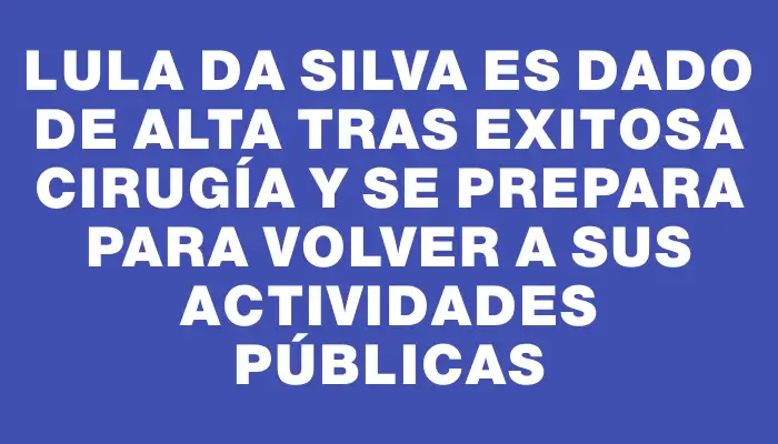 Lula da Silva es dado de alta tras exitosa cirugía y se prepara para volver a sus actividades públicas