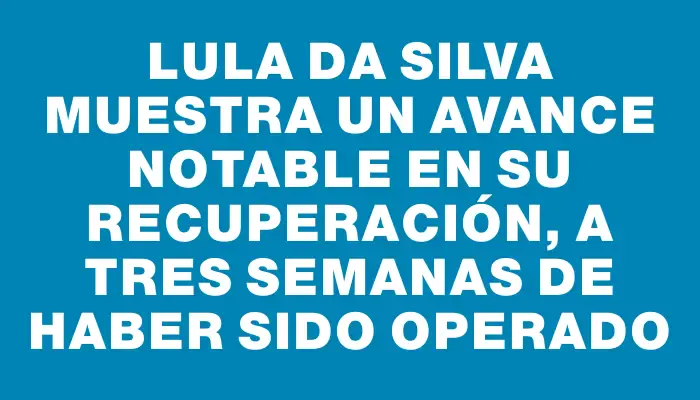 Lula da Silva muestra un avance notable en su recuperación, a tres semanas de haber sido operado