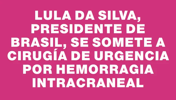 Lula da Silva, presidente de Brasil, se somete a cirugía de urgencia por hemorragia intracraneal