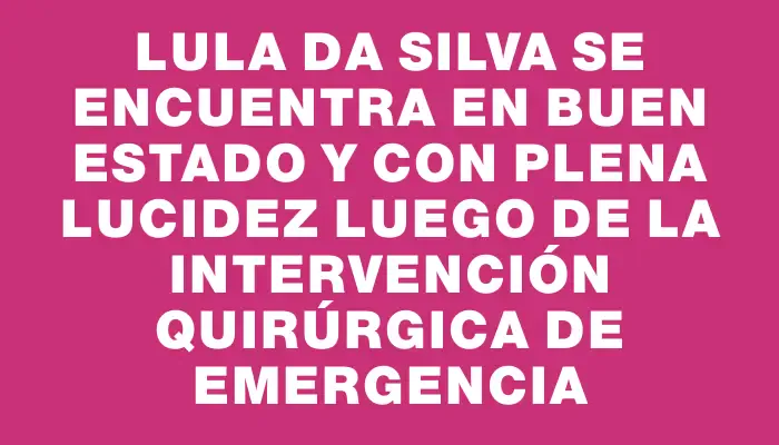 Lula da Silva se encuentra en buen estado y con plena lucidez luego de la intervención quirúrgica de emergencia