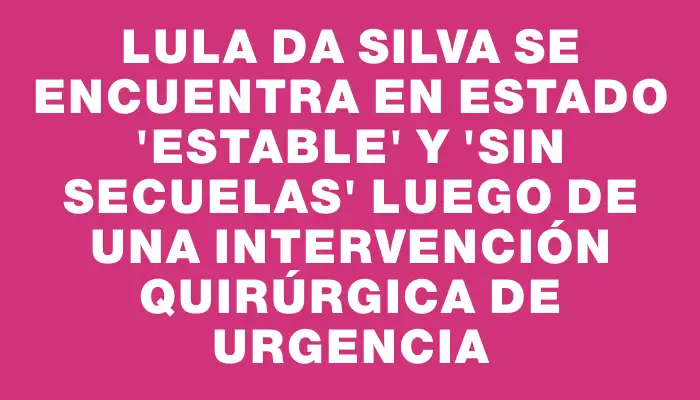 Lula da Silva se encuentra en estado "estable" y "sin secuelas" luego de una intervención quirúrgica de urgencia