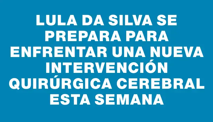 Lula da Silva se prepara para enfrentar una nueva intervención quirúrgica cerebral esta semana