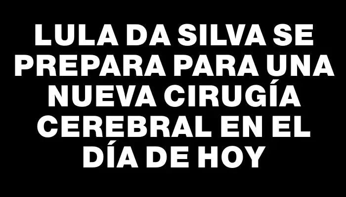 Lula da Silva se prepara para una nueva cirugía cerebral en el día de hoy