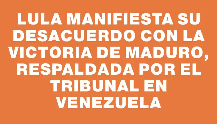 Lula manifiesta su desacuerdo con la victoria de Maduro, respaldada por el tribunal en Venezuela