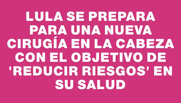 Lula se prepara para una nueva cirugía en la cabeza con el objetivo de "reducir riesgos" en su salud