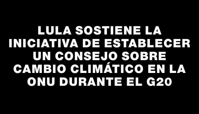 Lula Sostiene la Iniciativa de Establecer un Consejo sobre Cambio Climático en la Onu Durante el G20