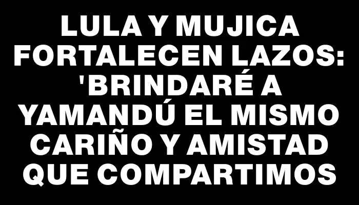 Lula y Mujica fortalecen lazos: "Brindaré a Yamandú el mismo cariño y amistad que compartimos