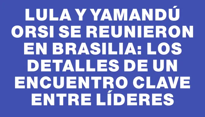 Lula y Yamandú Orsi se reunieron en Brasilia: los detalles de un encuentro clave entre líderes