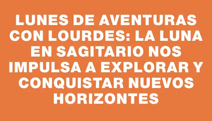 Lunes de aventuras con Lourdes: la Luna en Sagitario nos impulsa a explorar y conquistar nuevos horizontes