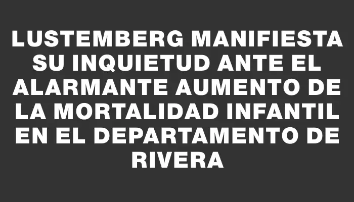 Lustemberg manifiesta su inquietud ante el alarmante aumento de la mortalidad infantil en el departamento de Rivera