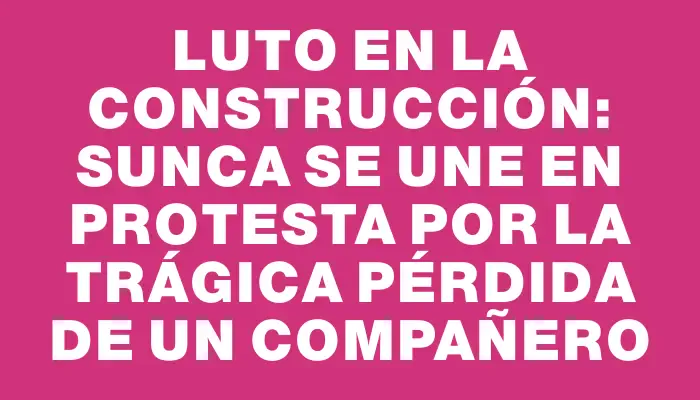 Luto en la construcción: Sunca se une en protesta por la trágica pérdida de un compañero