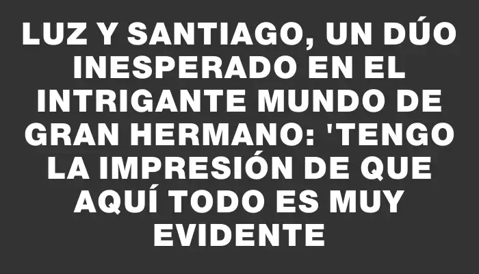 Luz y Santiago, un dúo inesperado en el intrigante mundo de Gran Hermano: "Tengo la impresión de que aquí todo es muy evidente