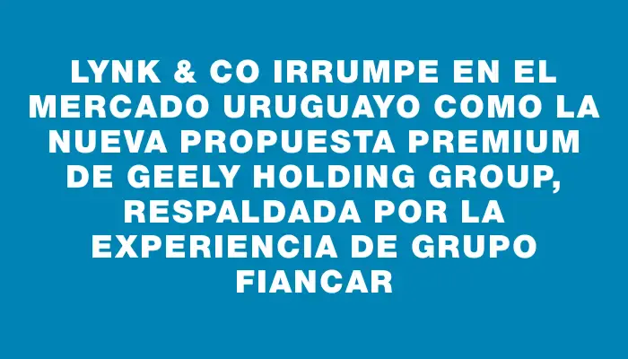 Lynk & Co irrumpe en el mercado uruguayo como la nueva propuesta premium de Geely Holding Group, respaldada por la experiencia de Grupo Fiancar