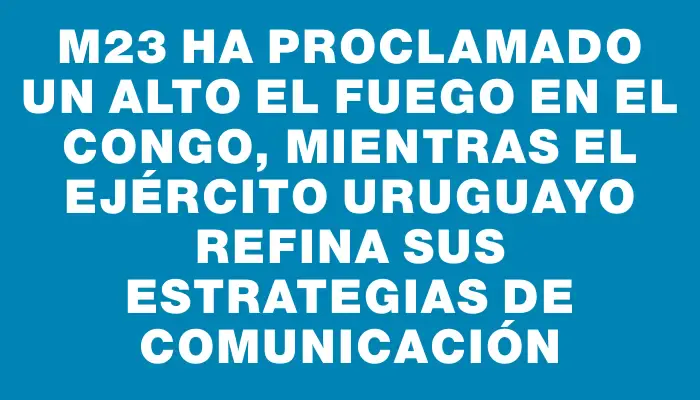 M23 ha proclamado un alto el fuego en el Congo, mientras el Ejército Uruguayo refina sus estrategias de comunicación