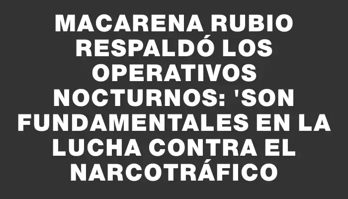 Macarena Rubio respaldó los operativos nocturnos: "Son fundamentales en la lucha contra el narcotráfico