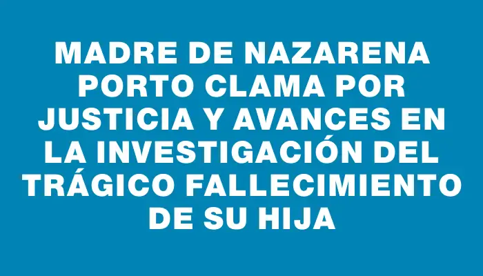 Madre de Nazarena Porto clama por justicia y avances en la investigación del trágico fallecimiento de su hija