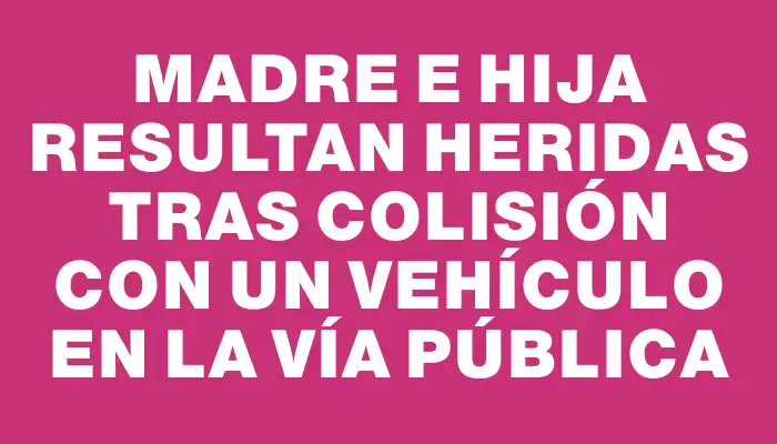 Madre e hija resultan heridas tras colisión con un vehículo en la vía pública