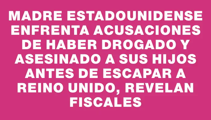 Madre estadounidense enfrenta acusaciones de haber drogado y asesinado a sus hijos antes de escapar a Reino Unido, revelan fiscales