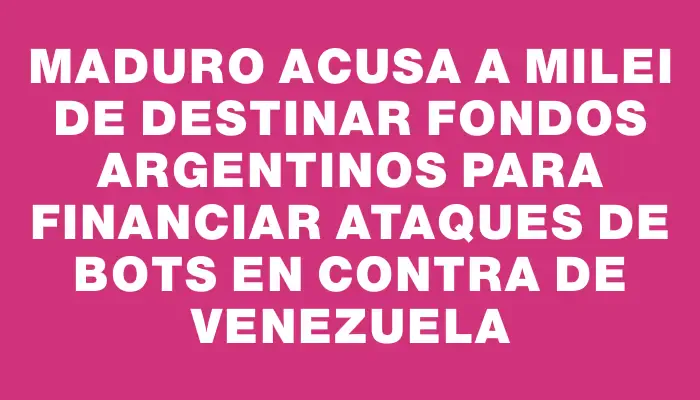 Maduro acusa a Milei de destinar fondos argentinos para financiar ataques de bots en contra de Venezuela