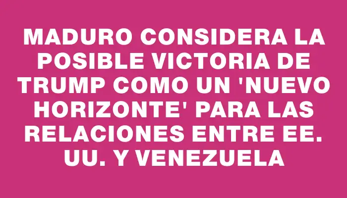 Maduro considera la posible victoria de Trump como un “nuevo horizonte” para las relaciones entre Ee. Uu. y Venezuela