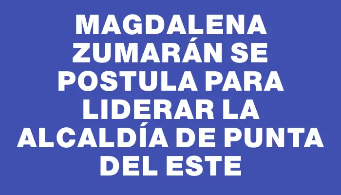 Magdalena Zumarán se postula para liderar la alcaldía de Punta del Este