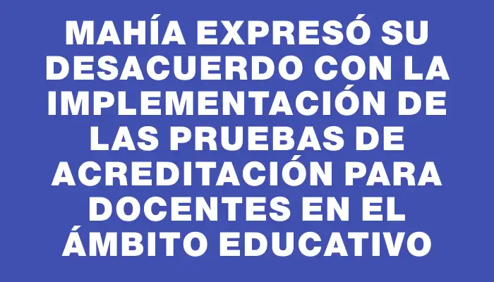 Mahía expresó su desacuerdo con la implementación de las pruebas de acreditación para docentes en el ámbito educativo
