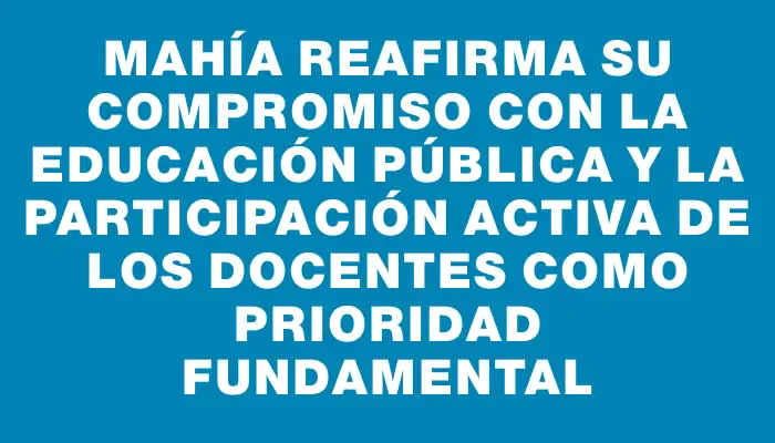 Mahía reafirma su compromiso con la educación pública y la participación activa de los docentes como prioridad fundamental