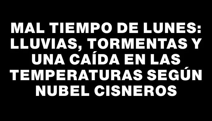 Mal tiempo de lunes: lluvias, tormentas y una caída en las temperaturas según Nubel Cisneros