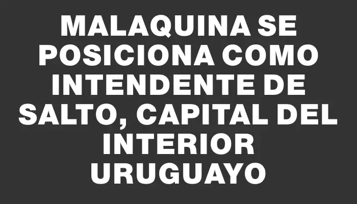 Malaquina se posiciona como intendente de Salto, capital del interior uruguayo