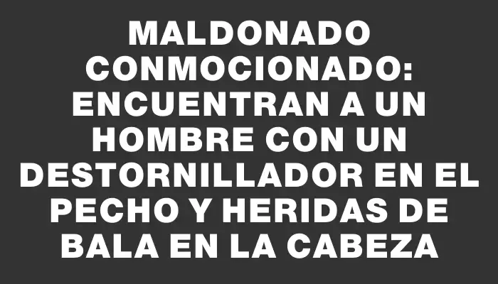 Maldonado conmocionado: encuentran a un hombre con un destornillador en el pecho y heridas de bala en la cabeza