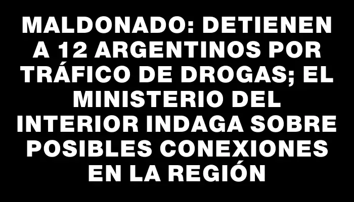 Maldonado: Detienen a 12 argentinos por tráfico de drogas; el Ministerio del Interior indaga sobre posibles conexiones en la región