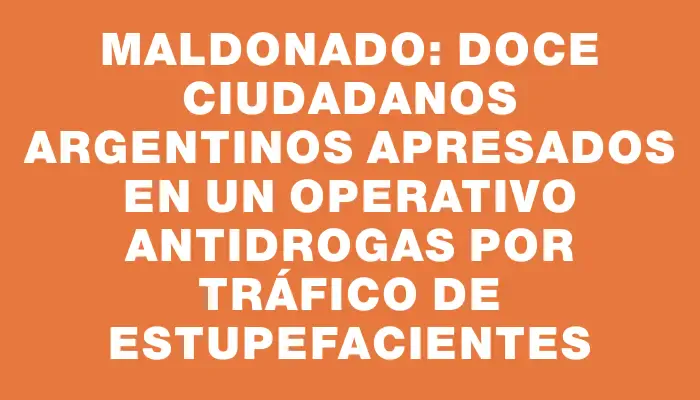 Maldonado: Doce ciudadanos argentinos apresados en un operativo antidrogas por tráfico de estupefacientes