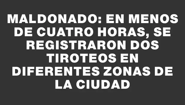 Maldonado: en menos de cuatro horas, se registraron dos tiroteos en diferentes zonas de la ciudad