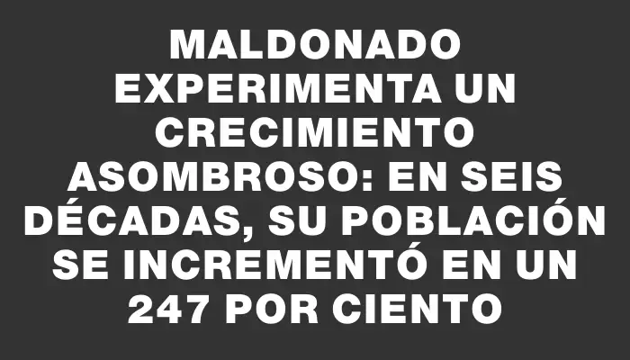 Maldonado experimenta un crecimiento asombroso: en seis décadas, su población se incrementó en un 247 por ciento