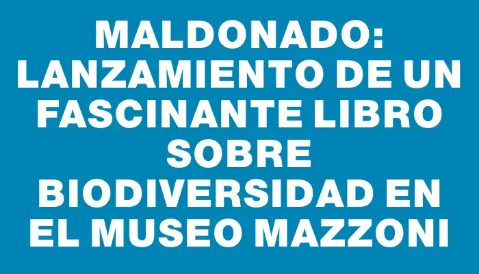 Maldonado: lanzamiento de un fascinante libro sobre biodiversidad en el Museo Mazzoni