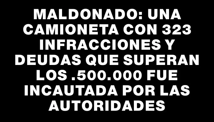 Maldonado: una camioneta con 323 infracciones y deudas que superan los $4.500.000 fue incautada por las autoridades