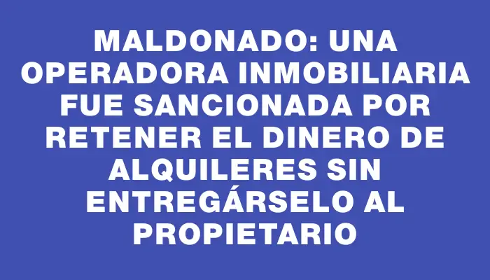 Maldonado: una operadora inmobiliaria fue sancionada por retener el dinero de alquileres sin entregárselo al propietario