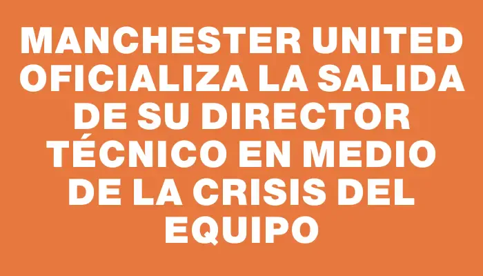 Manchester United oficializa la salida de su director técnico en medio de la crisis del equipo