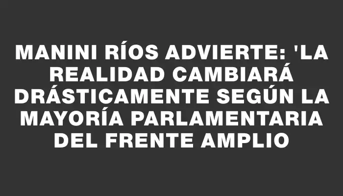 Manini Ríos advierte: "La realidad cambiará drásticamente según la mayoría parlamentaria del Frente Amplio