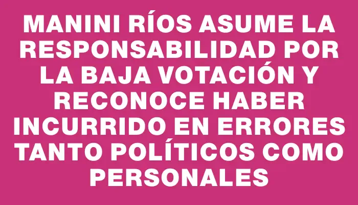 Manini Ríos asume la responsabilidad por la baja votación y reconoce haber incurrido en errores tanto políticos como personales