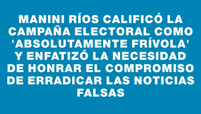 Manini Ríos calificó la campaña electoral como "absolutamente frívola" y enfatizó la necesidad de honrar el compromiso de erradicar las noticias falsas