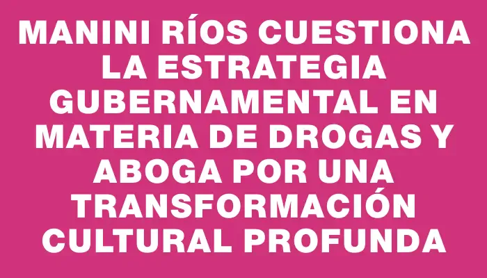 Manini Ríos cuestiona la estrategia gubernamental en materia de drogas y aboga por una transformación cultural profunda