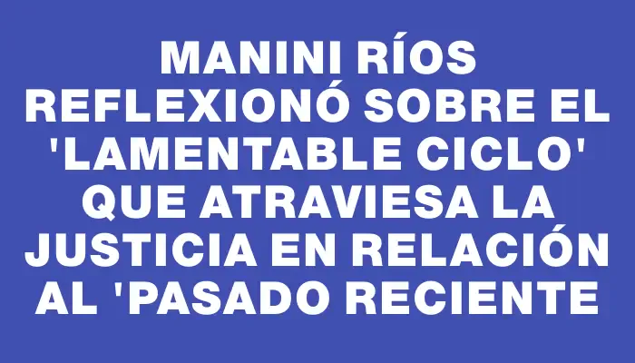 Manini Ríos reflexionó sobre el "lamentable ciclo" que atraviesa la Justicia en relación al "pasado reciente