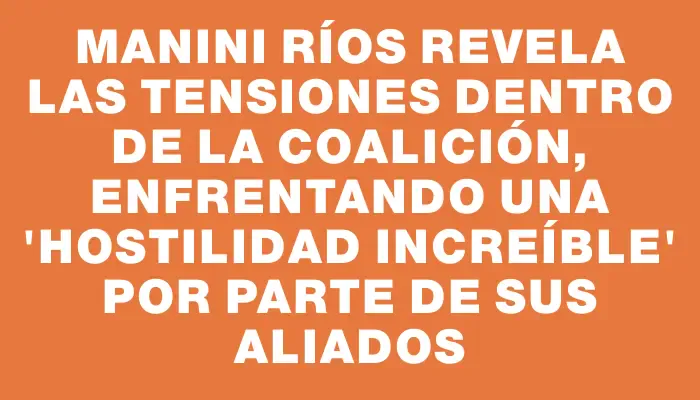 Manini Ríos revela las tensiones dentro de la coalición, enfrentando una "hostilidad increíble" por parte de sus aliados