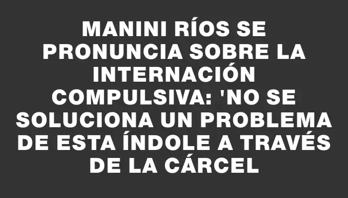 Manini Ríos se pronuncia sobre la internación compulsiva: "No se soluciona un problema de esta índole a través de la cárcel